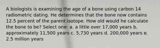 A biologists is examining the age of a bone using carbon 14 radiometric dating. He determines that the bone now contains 12.5 percent of the parent isotope. How old would he calculate the bone to be? Select one: a. a little over 17,000 years b. approximately 11,500 years c. 5,730 years d. 200,000 years e. 2.5 million years