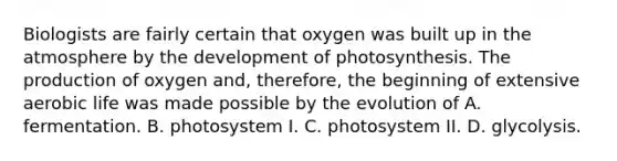 Biologists are fairly certain that oxygen was built up in the atmosphere by the development of photosynthesis. The production of oxygen and, therefore, the beginning of extensive aerobic life was made possible by the evolution of A. fermentation. B. photosystem I. C. photosystem II. D. glycolysis.