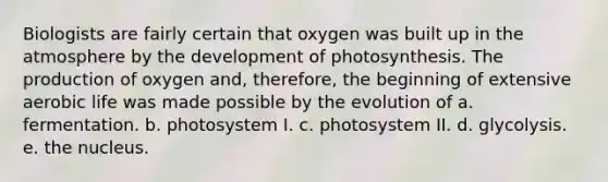 Biologists are fairly certain that oxygen was built up in the atmosphere by the development of photosynthesis. The production of oxygen and, therefore, the beginning of extensive aerobic life was made possible by the evolution of a. fermentation. b. photosystem I. c. photosystem II. d. glycolysis. e. the nucleus.