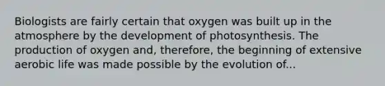 Biologists are fairly certain that oxygen was built up in the atmosphere by the development of photosynthesis. The production of oxygen and, therefore, the beginning of extensive aerobic life was made possible by the evolution of...