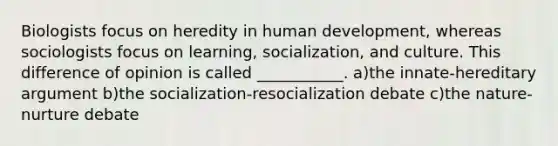 Biologists focus on heredity in human development, whereas sociologists focus on learning, socialization, and culture. This difference of opinion is called ___________. a)the innate-hereditary argument b)the socialization-resocialization debate c)the nature-nurture debate