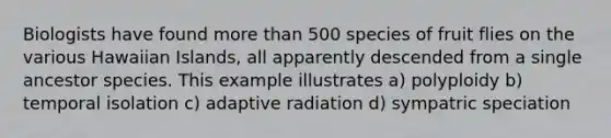 Biologists have found more than 500 species of fruit flies on the various Hawaiian Islands, all apparently descended from a single ancestor species. This example illustrates a) polyploidy b) temporal isolation c) adaptive radiation d) sympatric speciation
