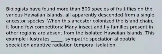 Biologists have found more than 500 species of fruit flies on the various Hawaiian islands, all apparently descended from a single ancestor species. When this ancestor colonized the island chain, it found few competitors: Many insect and fly families present in other regions are absent from the isolated Hawaiian Islands. This example illustrates _____. sympatric speciation allopatric speciation adaptive radiation temporal isolation