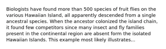 Biologists have found more than 500 species of fruit flies on the various Hawaiian Island, all apparently descended from a single ancestral species. When the ancestor colonized the island chain, it found few competitors since many insect and fly families present in the continental region are absent form the isolated Hawaiian Islands. This example most likely illustrates...