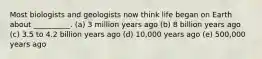 Most biologists and geologists now think life began on Earth about __________. (a) 3 million years ago (b) 8 billion years ago (c) 3.5 to 4.2 billion years ago (d) 10,000 years ago (e) 500,000 years ago