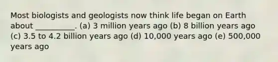 Most biologists and geologists now think life began on Earth about __________. (a) 3 million years ago (b) 8 billion years ago (c) 3.5 to 4.2 billion years ago (d) 10,000 years ago (e) 500,000 years ago