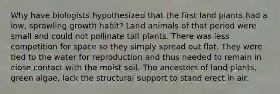 Why have biologists hypothesized that the first land plants had a low, sprawling growth habit? Land animals of that period were small and could not pollinate tall plants. There was less competition for space so they simply spread out flat. They were tied to the water for reproduction and thus needed to remain in close contact with the moist soil. The ancestors of land plants, green algae, lack the structural support to stand erect in air.