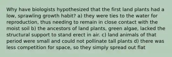 Why have biologists hypothesized that the first land plants had a low, sprawling growth habit? a) they were ties to the water for reproduction, thus needing to remain in close contact with the moist soil b) the ancestors of land plants, green algae, lacked the structural support to stand erect in air. c) land animals of that period were small and could not pollinate tall plants d) there was less competition for space, so they simply spread out flat