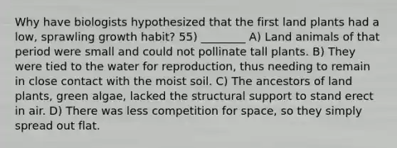 Why have biologists hypothesized that the first land plants had a low, sprawling growth habit? 55) ________ A) Land animals of that period were small and could not pollinate tall plants. B) They were tied to the water for reproduction, thus needing to remain in close contact with the moist soil. C) The ancestors of land plants, green algae, lacked the structural support to stand erect in air. D) There was less competition for space, so they simply spread out flat.