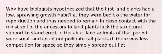 Why have biologists hypothesized that the first land plants had a low, sprawling growth habit? a. they were tied t o the water for reporduction and thus needed to remain in close contact with the moist soil b. the ancestors fo land plants lack the structural support to stand erect in the air c. land animals of that period were small and could not pollinate tall plants d. there was less competition for space so they simply spread out flat