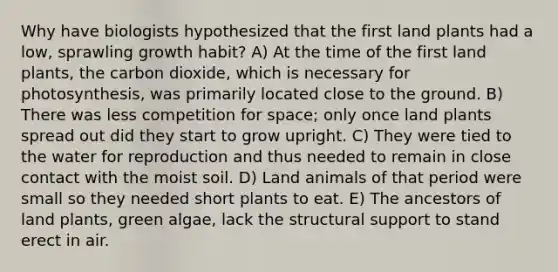 Why have biologists hypothesized that the first land plants had a low, sprawling growth habit? A) At the time of the first land plants, the carbon dioxide, which is necessary for photosynthesis, was primarily located close to the ground. B) There was less competition for space; only once land plants spread out did they start to grow upright. C) They were tied to the water for reproduction and thus needed to remain in close contact with the moist soil. D) Land animals of that period were small so they needed short plants to eat. E) The ancestors of land plants, green algae, lack the structural support to stand erect in air.