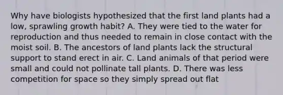 Why have biologists hypothesized that the first land plants had a low, sprawling growth habit? A. They were tied to the water for reproduction and thus needed to remain in close contact with the moist soil. B. The ancestors of land plants lack the structural support to stand erect in air. C. Land animals of that period were small and could not pollinate tall plants. D. There was less competition for space so they simply spread out flat