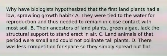 Why have biologists hypothesized that the first land plants had a low, sprawling growth habit? A. They were tied to the water for reproduction and thus needed to remain in close contact with most soil. B. Their ancestors of land plants, green algae, lack the structural support to stand erect in air. C. Land animals of that period were small and could not pollinate tall plants. D. There was less competition for space so they simply spread out flat.