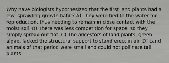 Why have biologists hypothesized that the first land plants had a low, sprawling growth habit? A) They were tied to the water for reproduction, thus needing to remain in close contact with the moist soil. B) There was less competition for space, so they simply spread out flat. C) The ancestors of land plants, green algae, lacked the structural support to stand erect in air. D) Land animals of that period were small and could not pollinate tall plants.