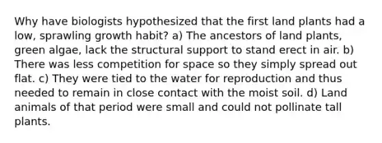 Why have biologists hypothesized that the first land plants had a low, sprawling growth habit? a) The ancestors of land plants, green algae, lack the structural support to stand erect in air. b) There was less competition for space so they simply spread out flat. c) They were tied to the water for reproduction and thus needed to remain in close contact with the moist soil. d) Land animals of that period were small and could not pollinate tall plants.