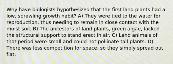 Why have biologists hypothesized that the first land plants had a low, sprawling growth habit? A) They were tied to the water for reproduction, thus needing to remain in close contact with the moist soil. B) The ancestors of land plants, green algae, lacked the structural support to stand erect in air. C) Land animals of that period were small and could not pollinate tall plants. D) There was less competition for space, so they simply spread out flat.