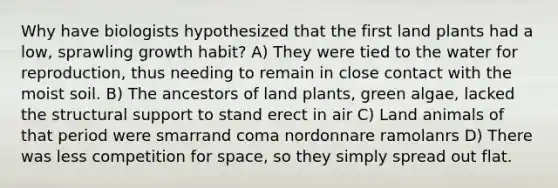 Why have biologists hypothesized that the first land plants had a low, sprawling growth habit? A) They were tied to the water for reproduction, thus needing to remain in close contact with the moist soil. B) The ancestors of land plants, green algae, lacked the structural support to stand erect in air C) Land animals of that period were smarrand coma nordonnare ramolanrs D) There was less competition for space, so they simply spread out flat.