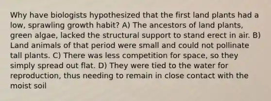 Why have biologists hypothesized that the first land plants had a low, sprawling growth habit? A) The ancestors of land plants, green algae, lacked the structural support to stand erect in air. B) Land animals of that period were small and could not pollinate tall plants. C) There was less competition for space, so they simply spread out flat. D) They were tied to the water for reproduction, thus needing to remain in close contact with the moist soil