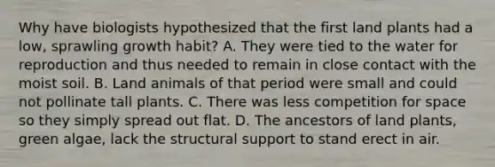 Why have biologists hypothesized that the first land plants had a low, sprawling growth habit? A. They were tied to the water for reproduction and thus needed to remain in close contact with the moist soil. B. Land animals of that period were small and could not pollinate tall plants. C. There was less competition for space so they simply spread out flat. D. The ancestors of land plants, green algae, lack the structural support to stand erect in air.