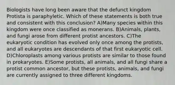 Biologists have long been aware that the defunct kingdom Protista is paraphyletic. Which of these statements is both true and consistent with this conclusion? A)Many species within this kingdom were once classified as monerans. B)Animals, plants, and fungi arose from different protist ancestors. C)The eukaryotic condition has evolved only once among the protists, and all eukaryotes are descendants of that first eukaryotic cell. D)Chloroplasts among various protists are similar to those found in prokaryotes. E)Some protists, all animals, and all fungi share a protist common ancestor, but these protists, animals, and fungi are currently assigned to three different kingdoms.