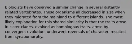 Biologists have observed a similar change in several distantly related vertebrates. These organisms all decreased in size when they migrated from the mainland to different islands. The most likely explanation for this shared similarity is that the traits arose in sister clades. evolved as homologous traits. arose by convergent evolution. underwent reversals of character. resulted from synapomorphy.