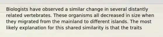 Biologists have observed a similar change in several distantly related vertebrates. These organisms all decreased in size when they migrated from the mainland to different islands. The most likely explanation for this shared similarity is that the traits