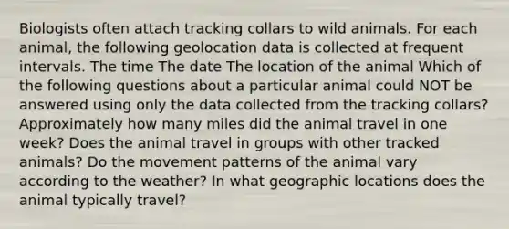 Biologists often attach tracking collars to wild animals. For each animal, the following geolocation data is collected at frequent intervals. The time The date The location of the animal Which of the following questions about a particular animal could NOT be answered using only the data collected from the tracking collars? Approximately how many miles did the animal travel in one week? Does the animal travel in groups with other tracked animals? Do the movement patterns of the animal vary according to the weather? In what geographic locations does the animal typically travel?