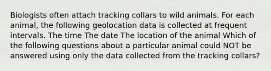 Biologists often attach tracking collars to wild animals. For each animal, the following geolocation data is collected at frequent intervals. The time The date The location of the animal Which of the following questions about a particular animal could NOT be answered using only the data collected from the tracking collars?