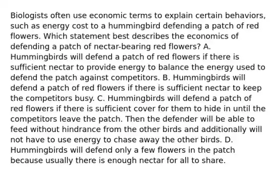 Biologists often use economic terms to explain certain behaviors, such as energy cost to a hummingbird defending a patch of red flowers. Which statement best describes the economics of defending a patch of nectar-bearing red flowers? A. Hummingbirds will defend a patch of red flowers if there is sufficient nectar to provide energy to balance the energy used to defend the patch against competitors. B. Hummingbirds will defend a patch of red flowers if there is sufficient nectar to keep the competitors busy. C. Hummingbirds will defend a patch of red flowers if there is sufficient cover for them to hide in until the competitors leave the patch. Then the defender will be able to feed without hindrance from the other birds and additionally will not have to use energy to chase away the other birds. D. Hummingbirds will defend only a few flowers in the patch because usually there is enough nectar for all to share.