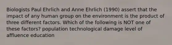 Biologists Paul Ehrlich and Anne Ehrlich (1990) assert that the impact of any human group on the environment is the product of three different factors. Which of the following is NOT one of these factors? population technological damage level of affluence education