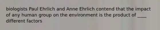 biologists Paul Ehrlich and Anne Ehrlich contend that the impact of any human group on the environment is the product of ____ different factors