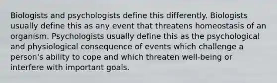 Biologists and psychologists define this differently. Biologists usually define this as any event that threatens homeostasis of an organism. Psychologists usually define this as the psychological and physiological consequence of events which challenge a person's ability to cope and which threaten well-being or interfere with important goals.