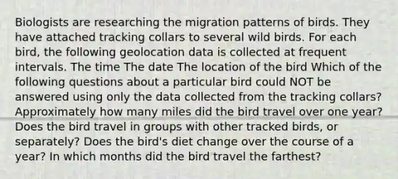 Biologists are researching the migration patterns of birds. They have attached tracking collars to several wild birds. For each bird, the following geolocation data is collected at frequent intervals. The time The date The location of the bird Which of the following questions about a particular bird could NOT be answered using only the data collected from the tracking collars? Approximately how many miles did the bird travel over one year? Does the bird travel in groups with other tracked birds, or separately? Does the bird's diet change over the course of a year? In which months did the bird travel the farthest?