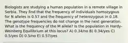 Biologists are studying a human population in a remote village in Serbia. They find that the frequency of individuals homozygous for N alleles is 0.57 and the frequency of heterozygous in 0.18. The genotype frequencies do not change in the next generation. What is the frequency of the M allele? Is the population in Hardy-Weinberg Equilibrium at this locus? A) 0.34/no B) 0.34/yes C) 0.5/yes D) 0.5/no E) 0.57/yes