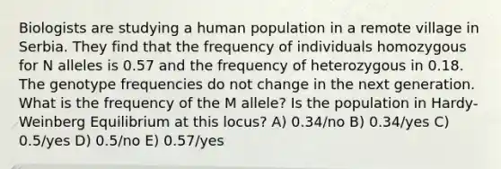 Biologists are studying a human population in a remote village in Serbia. They find that the frequency of individuals homozygous for N alleles is 0.57 and the frequency of heterozygous in 0.18. The genotype frequencies do not change in the next generation. What is the frequency of the M allele? Is the population in Hardy-Weinberg Equilibrium at this locus? A) 0.34/no B) 0.34/yes C) 0.5/yes D) 0.5/no E) 0.57/yes