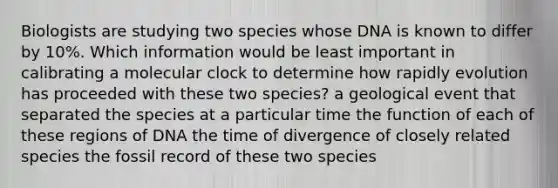 Biologists are studying two species whose DNA is known to differ by 10%. Which information would be least important in calibrating a molecular clock to determine how rapidly evolution has proceeded with these two species? a geological event that separated the species at a particular time the function of each of these regions of DNA the time of divergence of closely related species the fossil record of these two species