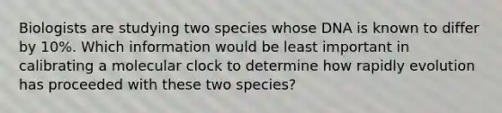 Biologists are studying two species whose DNA is known to differ by 10%. Which information would be least important in calibrating a molecular clock to determine how rapidly evolution has proceeded with these two species?