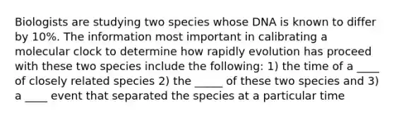 Biologists are studying two species whose DNA is known to differ by 10%. The information most important in calibrating a molecular clock to determine how rapidly evolution has proceed with these two species include the following: 1) the time of a ____ of closely related species 2) the _____ of these two species and 3) a ____ event that separated the species at a particular time