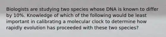 Biologists are studying two species whose DNA is known to differ by 10%. Knowledge of which of the following would be least important in calibrating a molecular clock to determine how rapidly evolution has proceeded with these two species?