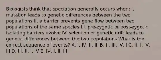 Biologists think that speciation generally occurs when: I. mutation leads to genetic differences between the two populations II. a barrier prevents gene flow between two populations of the same species III. pre-zygotic or post-zygotic isolating barriers evolve IV. selection or genetic drift leads to genetic differences between the two populations What is the correct sequence of events? A. I, IV, II, III B. II, III, IV, I C. II, I, IV, III D. III, II, I, IV E. IV, I, II, III