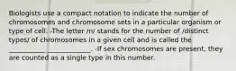 Biologists use a compact notation to indicate the number of chromosomes and chromosome sets in a particular organism or type of cell: -The letter /n/ stands for the number of /distinct types/ of chromosomes in a given cell and is called the ___________ _____________. -If sex chromosomes are present, they are counted as a single type in this number.