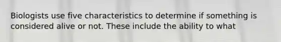 Biologists use five characteristics to determine if something is considered alive or not. These include the ability to what