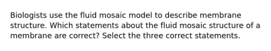 Biologists use the fluid mosaic model to describe membrane structure. Which statements about the fluid mosaic structure of a membrane are correct? Select the three correct statements.