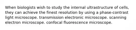 When biologists wish to study the internal ultrastructure of cells, they can achieve the finest resolution by using a phase-contrast light microscope. transmission electronic microscope. scanning electron microscope. confocal fluorescence microscope.