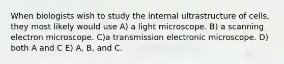 When biologists wish to study the internal ultrastructure of cells, they most likely would use A) a light microscope. B) a scanning electron microscope. C)a transmission electronic microscope. D) both A and C E) A, B, and C.