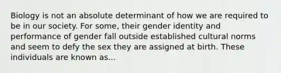 Biology is not an absolute determinant of how we are required to be in our society. For some, their gender identity and performance of gender fall outside established cultural norms and seem to defy the sex they are assigned at birth. These individuals are known as...