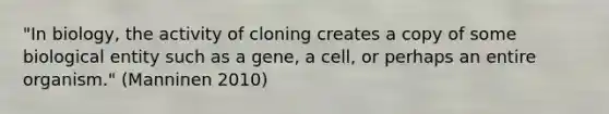 "In biology, the activity of cloning creates a copy of some biological entity such as a gene, a cell, or perhaps an entire organism." (Manninen 2010)