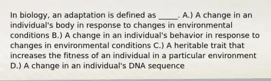 In biology, an adaptation is defined as _____. A.) A change in an individual's body in response to changes in environmental conditions B.) A change in an individual's behavior in response to changes in environmental conditions C.) A heritable trait that increases the fitness of an individual in a particular environment D.) A change in an individual's DNA sequence