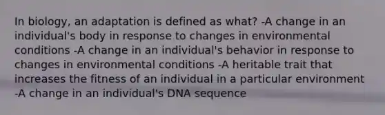 In biology, an adaptation is defined as what? -A change in an individual's body in response to changes in environmental conditions -A change in an individual's behavior in response to changes in environmental conditions -A heritable trait that increases the fitness of an individual in a particular environment -A change in an individual's DNA sequence