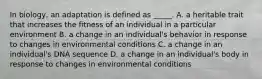 In biology, an adaptation is defined as _____. A. a heritable trait that increases the fitness of an individual in a particular environment B. a change in an individual's behavior in response to changes in environmental conditions C. a change in an individual's DNA sequence D. a change in an individual's body in response to changes in environmental conditions